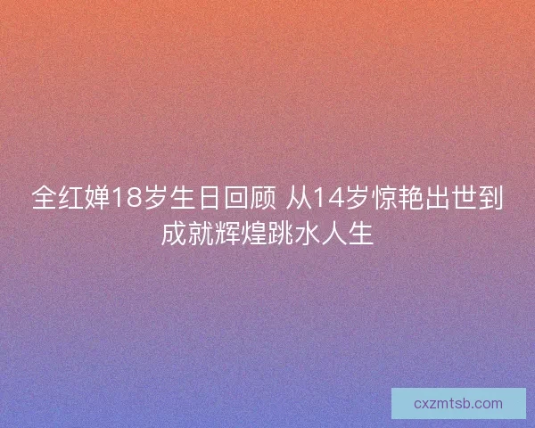 全红婵18岁生日回顾 从14岁惊艳出世到成就辉煌跳水人生