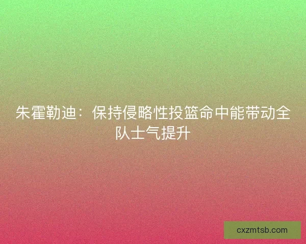 朱霍勒迪：保持侵略性投篮命中能带动全队士气提升