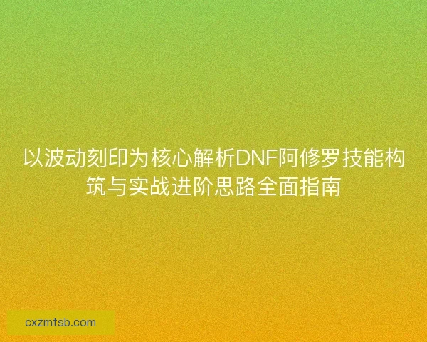 以波动刻印为核心解析DNF阿修罗技能构筑与实战进阶思路全面指南