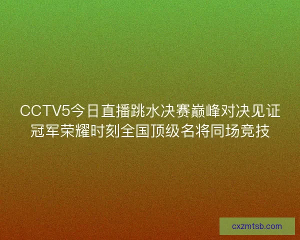 CCTV5今日直播跳水决赛巅峰对决见证冠军荣耀时刻全国顶级名将同场竞技