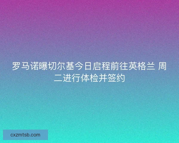 罗马诺曝切尔基今日启程前往英格兰 周二进行体检并签约