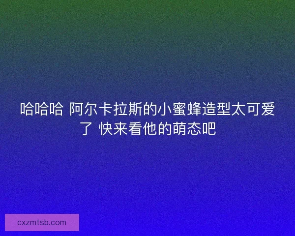 哈哈哈 阿尔卡拉斯的小蜜蜂造型太可爱了 快来看他的萌态吧