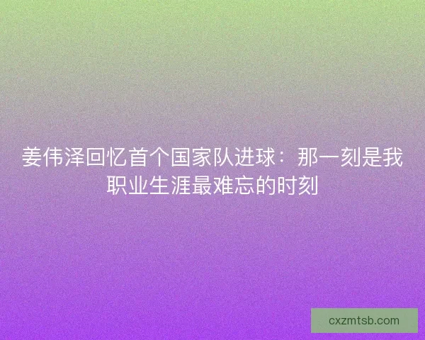 姜伟泽回忆首个国家队进球：那一刻是我职业生涯最难忘的时刻