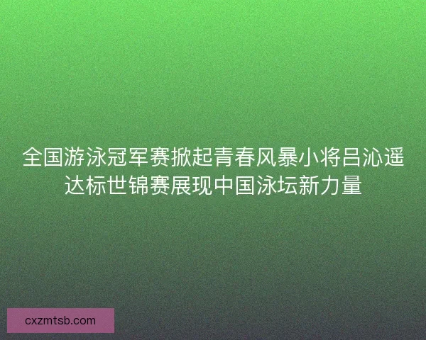 全国游泳冠军赛掀起青春风暴小将吕沁遥达标世锦赛展现中国泳坛新力量