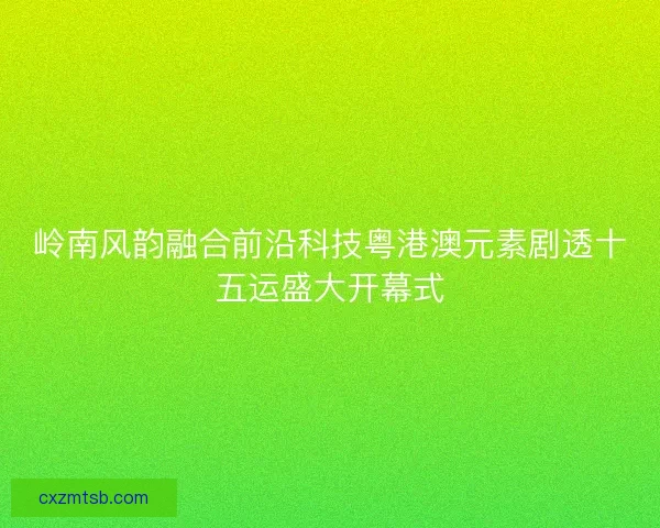 岭南风韵融合前沿科技粤港澳元素剧透十五运盛大开幕式