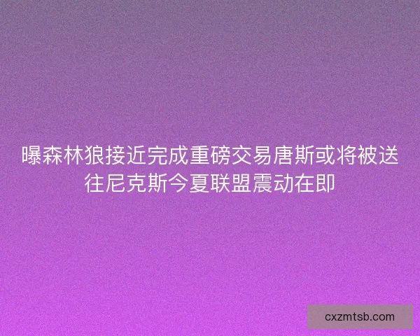 曝森林狼接近完成重磅交易唐斯或将被送往尼克斯今夏联盟震动在即