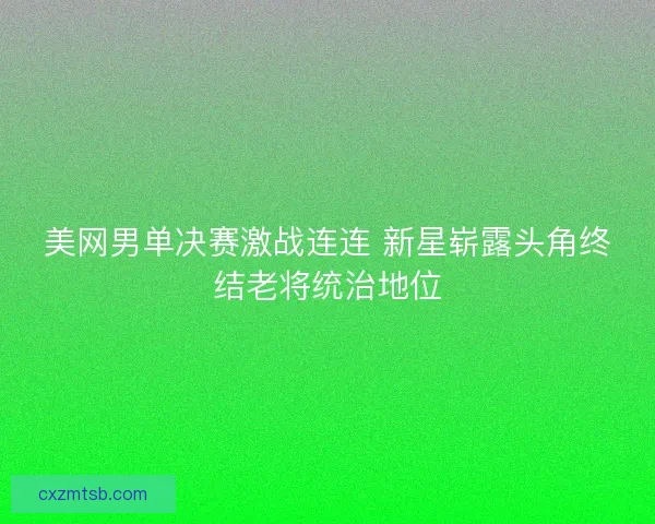 美网男单决赛激战连连 新星崭露头角终结老将统治地位