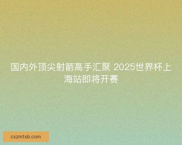国内外顶尖射箭高手汇聚 2025世界杯上海站即将开赛
