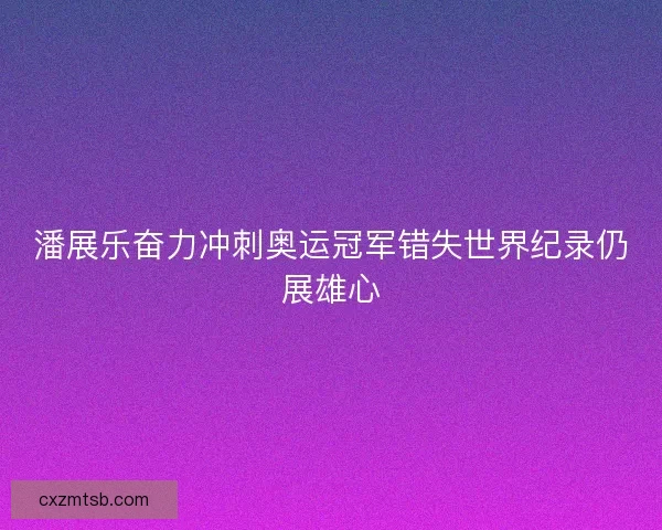 潘展乐奋力冲刺奥运冠军错失世界纪录仍展雄心