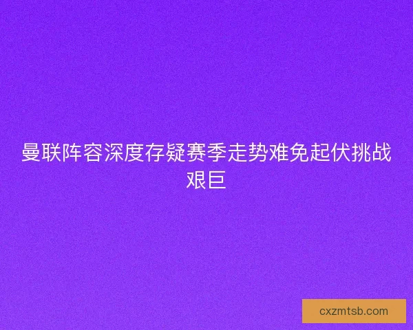 曼联阵容深度存疑赛季走势难免起伏挑战艰巨
