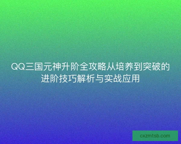 QQ三国元神升阶全攻略从培养到突破的进阶技巧解析与实战应用